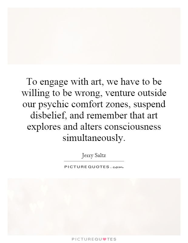 To engage with art, we have to be willing to be wrong, venture outside our psychic comfort zones, suspend disbelief, and remember that art explores and alters consciousness simultaneously Picture Quote #1