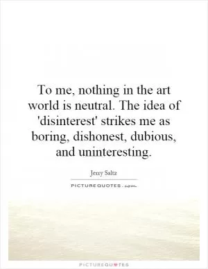 To me, nothing in the art world is neutral. The idea of 'disinterest' strikes me as boring, dishonest, dubious, and uninteresting Picture Quote #1