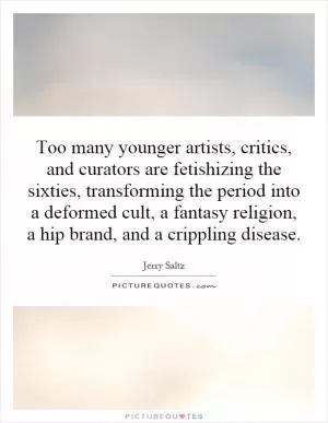 Too many younger artists, critics, and curators are fetishizing the sixties, transforming the period into a deformed cult, a fantasy religion, a hip brand, and a crippling disease Picture Quote #1