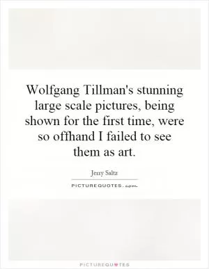 Wolfgang Tillman's stunning large scale pictures, being shown for the first time, were so offhand I failed to see them as art Picture Quote #1