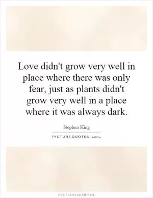 Love didn't grow very well in place where there was only fear, just as plants didn't grow very well in a place where it was always dark Picture Quote #1