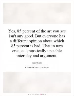 Yes, 85 percent of the art you see isn't any good. But everyone has a different opinion about which 85 percent is bad. That in turn creates fantastically unstable interplay and argument Picture Quote #1