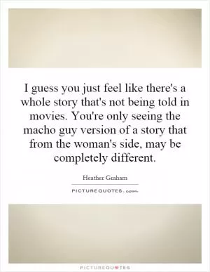 I guess you just feel like there's a whole story that's not being told in movies. You're only seeing the macho guy version of a story that from the woman's side, may be completely different Picture Quote #1
