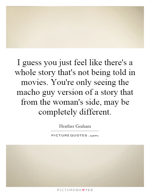 I guess you just feel like there's a whole story that's not being told in movies. You're only seeing the macho guy version of a story that from the woman's side, may be completely different Picture Quote #1