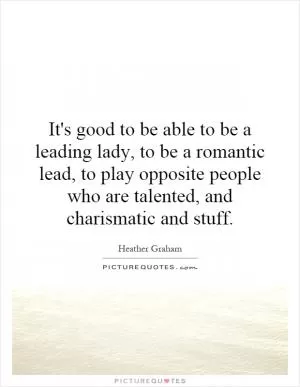 It's good to be able to be a leading lady, to be a romantic lead, to play opposite people who are talented, and charismatic and stuff Picture Quote #1