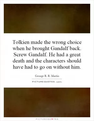 Tolkien made the wrong choice when he brought Gandalf back. Screw Gandalf. He had a great death and the characters should have had to go on without him Picture Quote #1