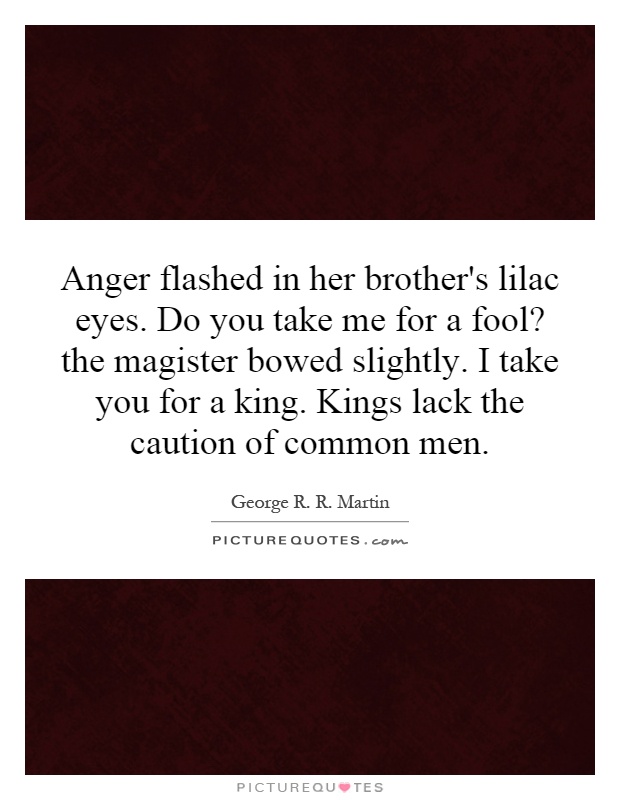 Anger flashed in her brother's lilac eyes. Do you take me for a fool? the magister bowed slightly. I take you for a king. Kings lack the caution of common men Picture Quote #1