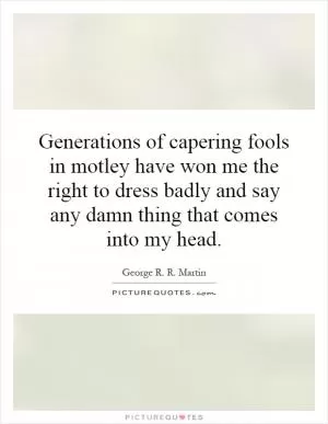Generations of capering fools in motley have won me the right to dress badly and say any damn thing that comes into my head Picture Quote #1