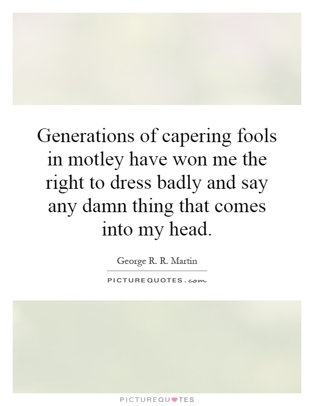 Generations of capering fools in motley have won me the right to dress badly and say any damn thing that comes into my head Picture Quote #1