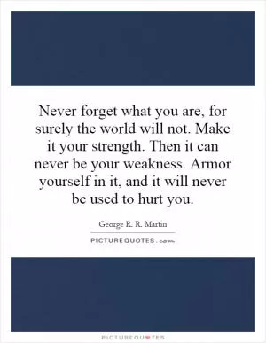 Never forget what you are, for surely the world will not. Make it your strength. Then it can never be your weakness. Armor yourself in it, and it will never be used to hurt you Picture Quote #1