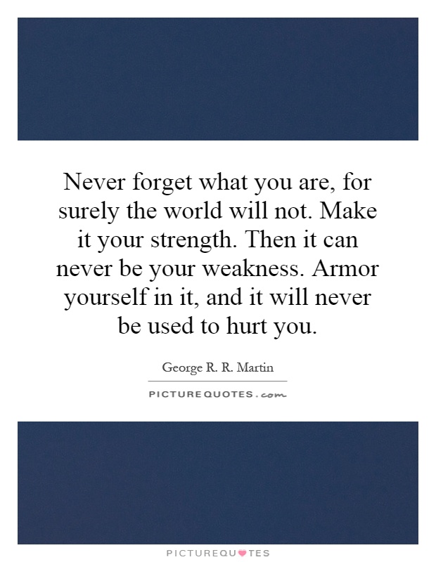 Never forget what you are, for surely the world will not. Make it your strength. Then it can never be your weakness. Armor yourself in it, and it will never be used to hurt you Picture Quote #1