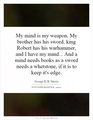 My mind is my weapon. My brother has his sword, king Robert has his warhammer, and I have my mind... And a mind needs books as a sword needs a whetstone, if it is to keep it's edge Picture Quote #1