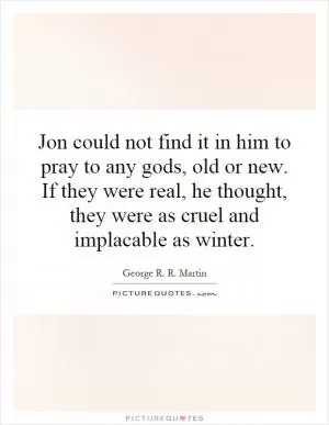 Jon could not find it in him to pray to any gods, old or new. If they were real, he thought, they were as cruel and implacable as winter Picture Quote #1
