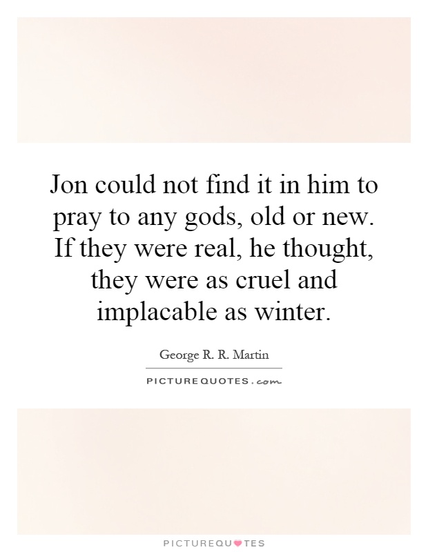 Jon could not find it in him to pray to any gods, old or new. If they were real, he thought, they were as cruel and implacable as winter Picture Quote #1