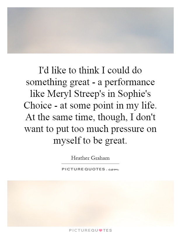 I'd like to think I could do something great - a performance like Meryl Streep's in Sophie's Choice - at some point in my life. At the same time, though, I don't want to put too much pressure on myself to be great Picture Quote #1