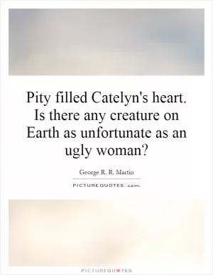 Pity filled Catelyn's heart. Is there any creature on Earth as unfortunate as an ugly woman? Picture Quote #1
