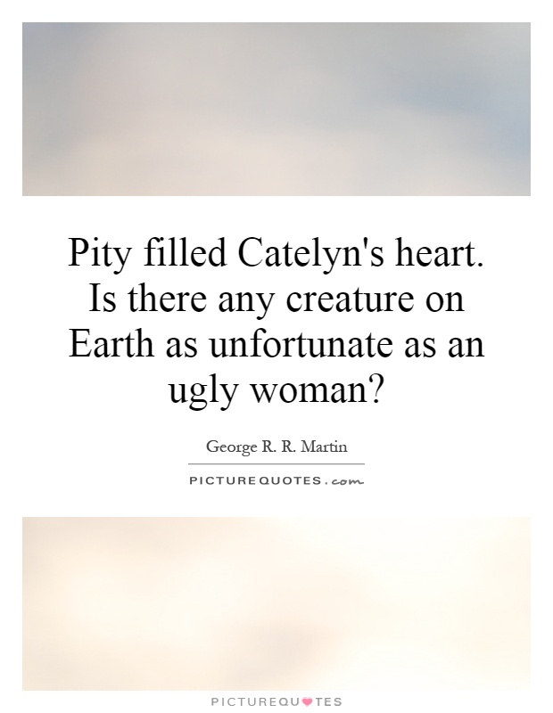 Pity filled Catelyn's heart. Is there any creature on Earth as unfortunate as an ugly woman? Picture Quote #1