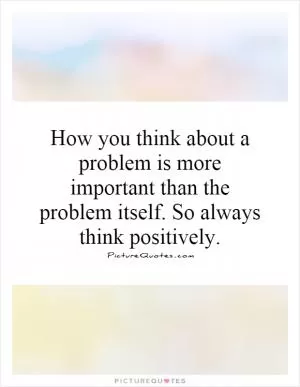 How you think about a problem is more important than the problem itself. So always think positively Picture Quote #1