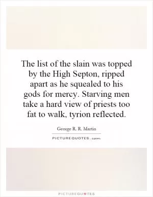 The list of the slain was topped by the High Septon, ripped apart as he squealed to his gods for mercy. Starving men take a hard view of priests too fat to walk, tyrion reflected Picture Quote #1