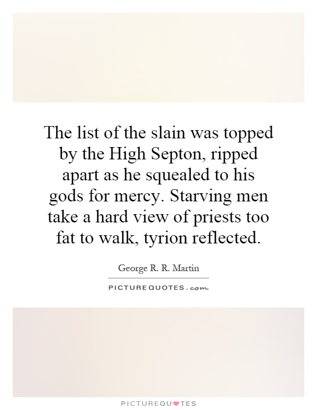 The list of the slain was topped by the High Septon, ripped apart as he squealed to his gods for mercy. Starving men take a hard view of priests too fat to walk, tyrion reflected Picture Quote #1