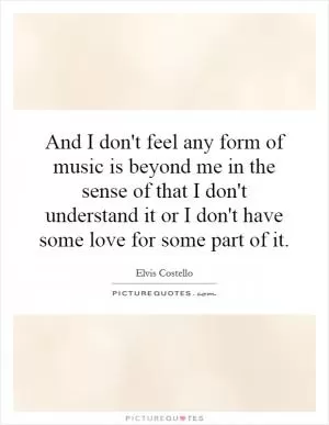 And I don't feel any form of music is beyond me in the sense of that I don't understand it or I don't have some love for some part of it Picture Quote #1