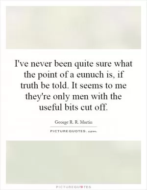 I've never been quite sure what the point of a eunuch is, if truth be told. It seems to me they're only men with the useful bits cut off Picture Quote #1
