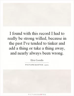 I found with this record I had to really be strong willed, because in the past I've tended to tinker and add a thing or take a thing away, and nearly always been wrong Picture Quote #1