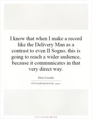 I know that when I make a record like the Delivery Man as a contrast to even Il Sogno, this is going to reach a wider audience, because it communicates in that very direct way Picture Quote #1