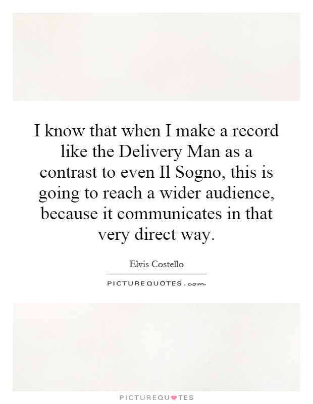 I know that when I make a record like the Delivery Man as a contrast to even Il Sogno, this is going to reach a wider audience, because it communicates in that very direct way Picture Quote #1