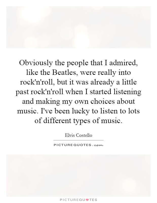 Obviously the people that I admired, like the Beatles, were really into rock'n'roll, but it was already a little past rock'n'roll when I started listening and making my own choices about music. I've been lucky to listen to lots of different types of music Picture Quote #1