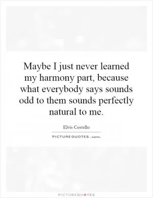 Maybe I just never learned my harmony part, because what everybody says sounds odd to them sounds perfectly natural to me Picture Quote #1