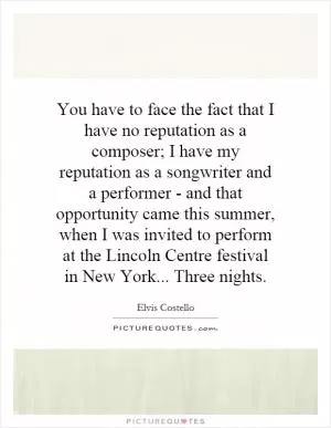 You have to face the fact that I have no reputation as a composer; I have my reputation as a songwriter and a performer - and that opportunity came this summer, when I was invited to perform at the Lincoln Centre festival in New York... Three nights Picture Quote #1