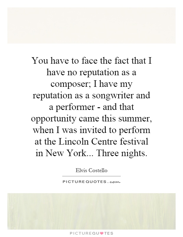 You have to face the fact that I have no reputation as a composer; I have my reputation as a songwriter and a performer - and that opportunity came this summer, when I was invited to perform at the Lincoln Centre festival in New York... Three nights Picture Quote #1
