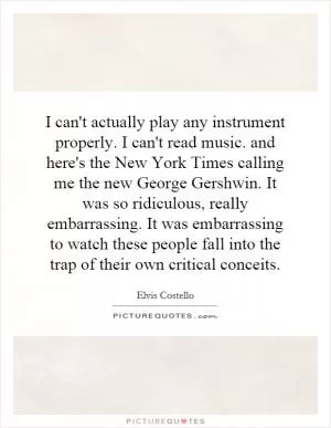 I can't actually play any instrument properly. I can't read music. and here's the New York Times calling me the new George Gershwin. It was so ridiculous, really embarrassing. It was embarrassing to watch these people fall into the trap of their own critical conceits Picture Quote #1