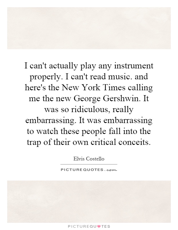 I can't actually play any instrument properly. I can't read music. and here's the New York Times calling me the new George Gershwin. It was so ridiculous, really embarrassing. It was embarrassing to watch these people fall into the trap of their own critical conceits Picture Quote #1