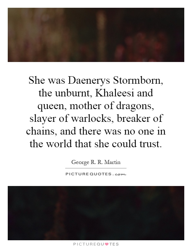 She was Daenerys Stormborn, the unburnt, Khaleesi and queen, mother of dragons, slayer of warlocks, breaker of chains, and there was no one in the world that she could trust Picture Quote #1