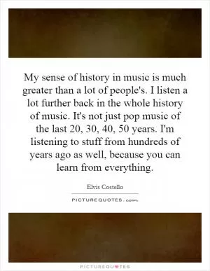 My sense of history in music is much greater than a lot of people's. I listen a lot further back in the whole history of music. It's not just pop music of the last 20, 30, 40, 50 years. I'm listening to stuff from hundreds of years ago as well, because you can learn from everything Picture Quote #1