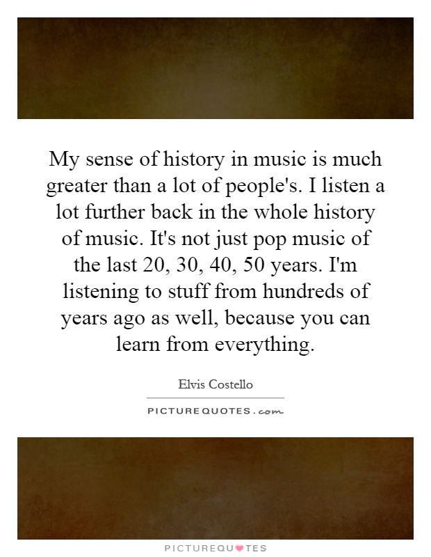 My sense of history in music is much greater than a lot of people's. I listen a lot further back in the whole history of music. It's not just pop music of the last 20, 30, 40, 50 years. I'm listening to stuff from hundreds of years ago as well, because you can learn from everything Picture Quote #1
