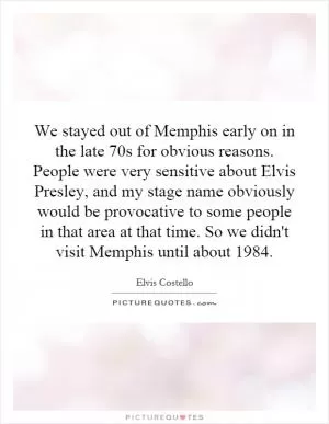 We stayed out of Memphis early on in the late 70s for obvious reasons. People were very sensitive about Elvis Presley, and my stage name obviously would be provocative to some people in that area at that time. So we didn't visit Memphis until about 1984 Picture Quote #1