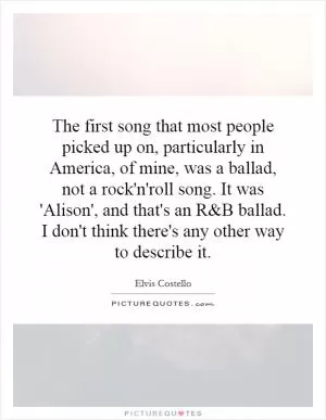 The first song that most people picked up on, particularly in America, of mine, was a ballad, not a rock'n'roll song. It was 'Alison', and that's an R Picture Quote #1