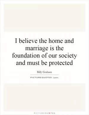 I believe the home and marriage is the foundation of our society and must be protected Picture Quote #1