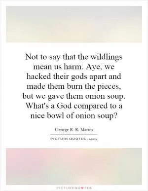 Not to say that the wildlings mean us harm. Aye, we hacked their gods apart and made them burn the pieces, but we gave them onion soup. What's a God compared to a nice bowl of onion soup? Picture Quote #1