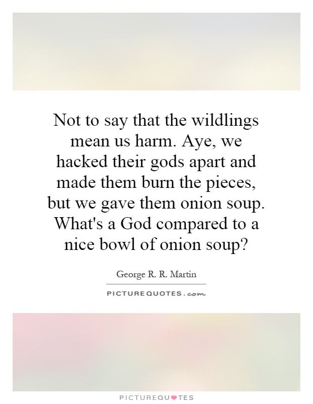 Not to say that the wildlings mean us harm. Aye, we hacked their gods apart and made them burn the pieces, but we gave them onion soup. What's a God compared to a nice bowl of onion soup? Picture Quote #1