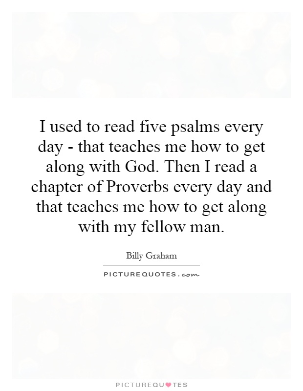 I used to read five psalms every day - that teaches me how to get along with God. Then I read a chapter of Proverbs every day and that teaches me how to get along with my fellow man Picture Quote #1