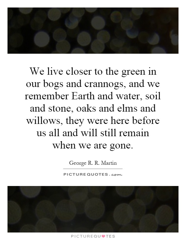 We live closer to the green in our bogs and crannogs, and we remember Earth and water, soil and stone, oaks and elms and willows, they were here before us all and will still remain when we are gone Picture Quote #1