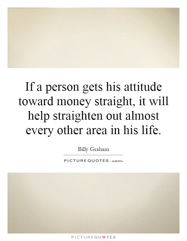 If a person gets his attitude toward money straight, it will help straighten out almost every other area in his life Picture Quote #1