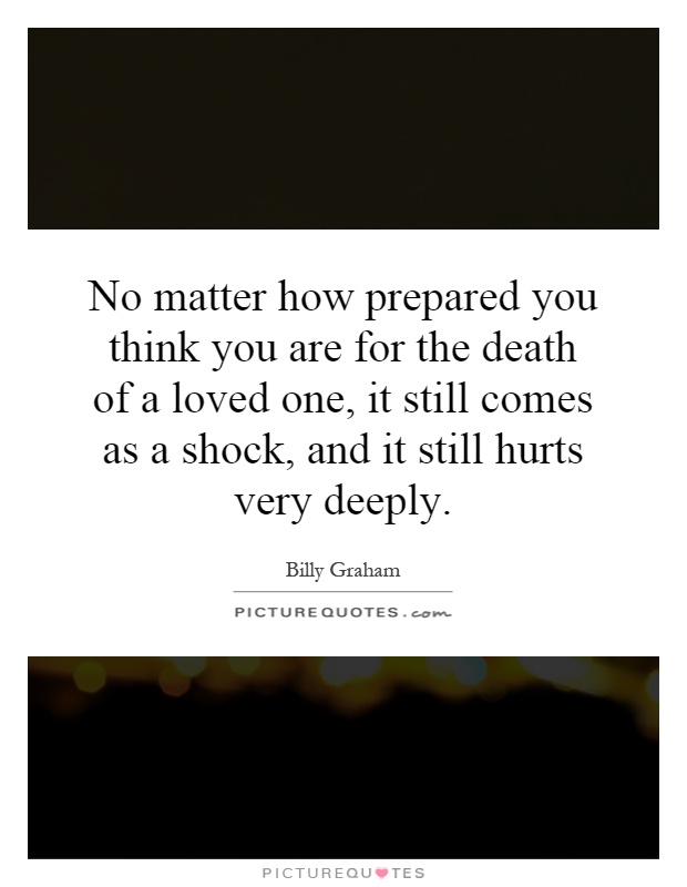 No matter how prepared you think you are for the death of a loved one, it still comes as a shock, and it still hurts very deeply Picture Quote #1