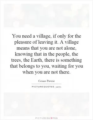 You need a village, if only for the pleasure of leaving it. A village means that you are not alone, knowing that in the people, the trees, the Earth, there is something that belongs to you, waiting for you when you are not there Picture Quote #1