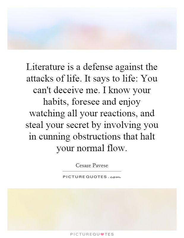 Literature is a defense against the attacks of life. It says to life: You can't deceive me. I know your habits, foresee and enjoy watching all your reactions, and steal your secret by involving you in cunning obstructions that halt your normal flow Picture Quote #1