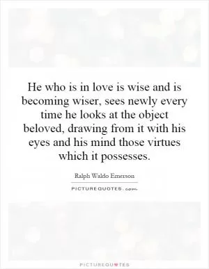 He who is in love is wise and is becoming wiser, sees newly every time he looks at the object beloved, drawing from it with his eyes and his mind those virtues which it possesses Picture Quote #1